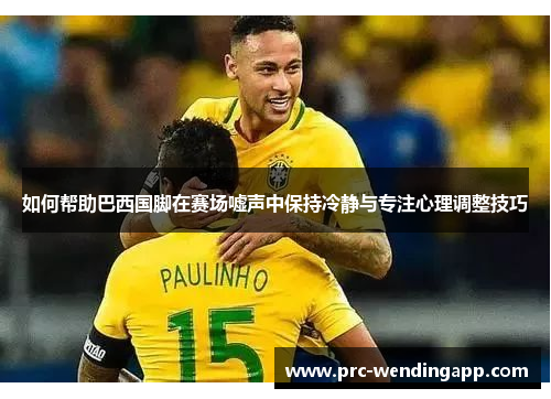 如何帮助巴西国脚在赛场嘘声中保持冷静与专注心理调整技巧