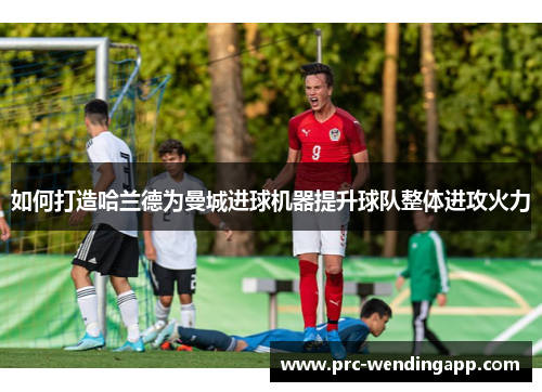 如何打造哈兰德为曼城进球机器提升球队整体进攻火力