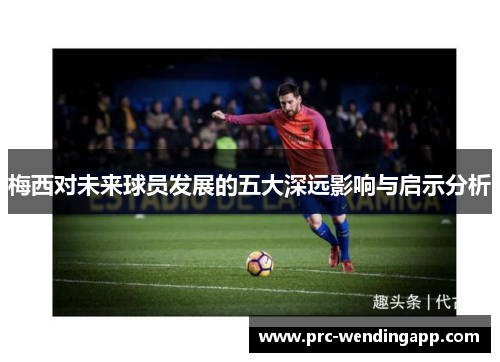 梅西对未来球员发展的五大深远影响与启示分析 梅西对未来球员发展的五大深远影响与启示分析