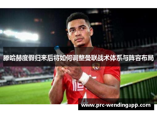 滕哈赫度假归来后将如何调整曼联战术体系与阵容布局