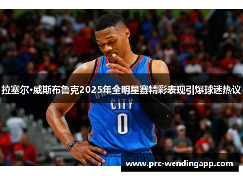 拉塞尔·威斯布鲁克2025年全明星赛精彩表现引爆球迷热议