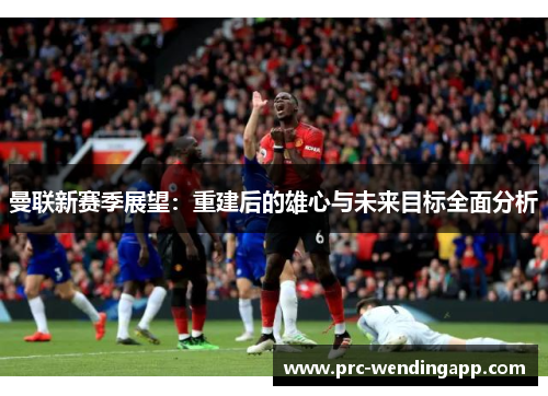 曼联新赛季展望:重建后的雄心与未来目标全面分析 曼联新赛季展望:重建后的雄心与未来目标全面分析