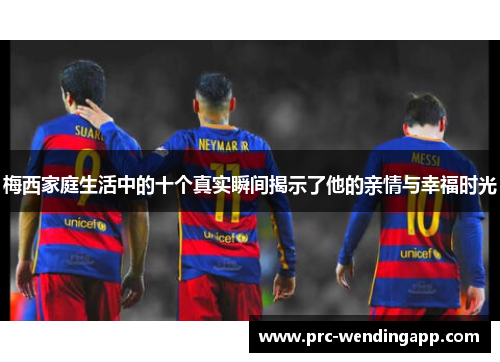 梅西家庭生活中的十个真实瞬间揭示了他的亲情与幸福时光