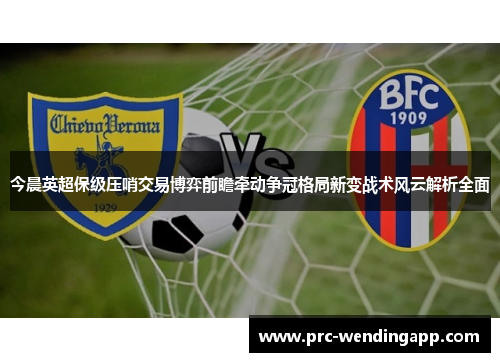 今晨英超保级压哨交易博弈前瞻牵动争冠格局新变战术风云解析全面 今晨英超保级压哨交易博弈前瞻牵动争冠格局新变战术风云解析全面