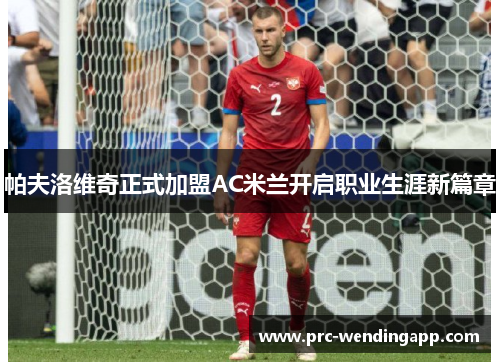帕夫洛维奇正式加盟AC米兰开启职业生涯新篇章 帕夫洛维奇正式加盟AC米兰开启职业生涯新篇章