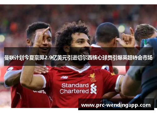 曼联计划今夏豪掷2.9亿美元引进切尔西核心球员引爆英超转会市场