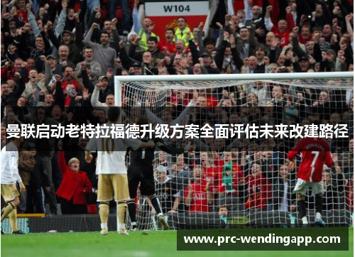 曼联启动老特拉福德升级方案全面评估未来改建路径
