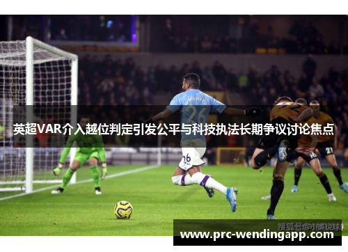英超VAR介入越位判定引发公平与科技执法长期争议讨论焦点